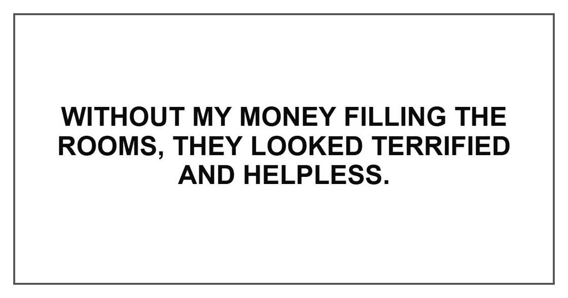 Without my money filling the rooms, they looked terrified and helpless. Without my money filling the rooms, they looked terrified and helpless.