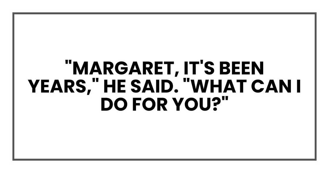 "Margaret, it's been years," he said. "What can I do for you?" "Margaret, it's been years," he said. "What can I do for you?"