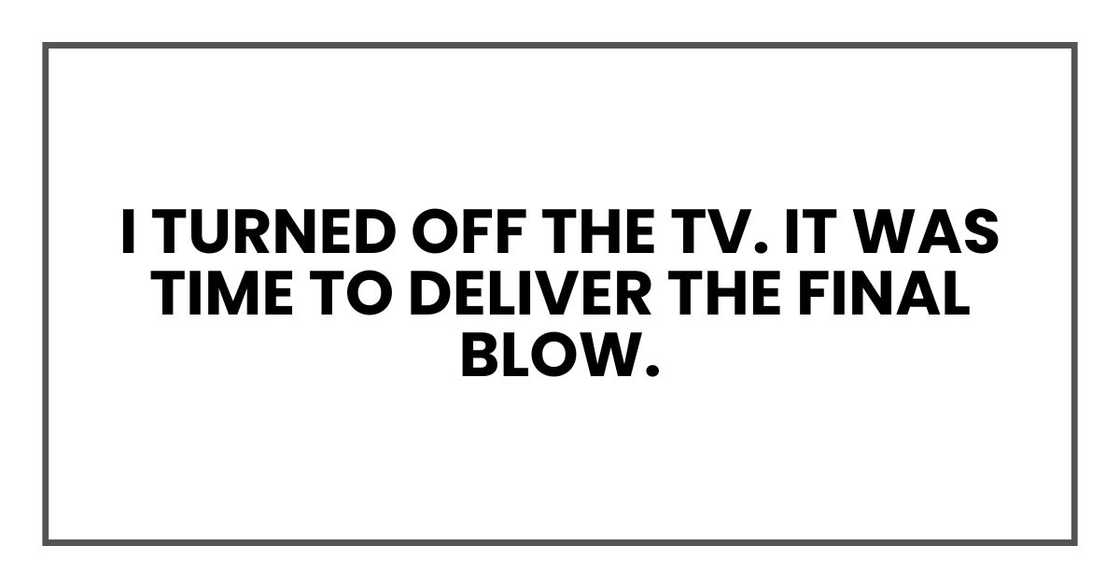 I turned off the TV. It was time to deliver the final blow.