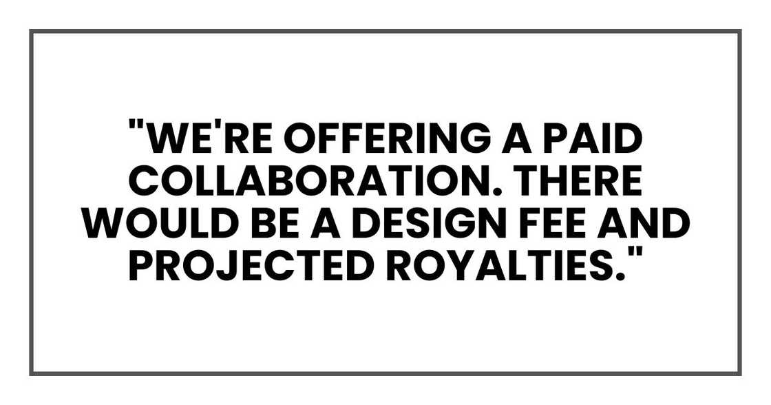 "We're offering a paid collaboration. There would be a design fee and projected royalties." "We're offering a paid collaboration. There would be a design fee and projected royalties."