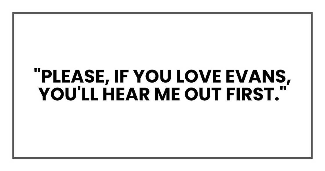 "Please, if you love Evans, you'll hear me out first." "Please, if you love Evans, you'll hear me out first."