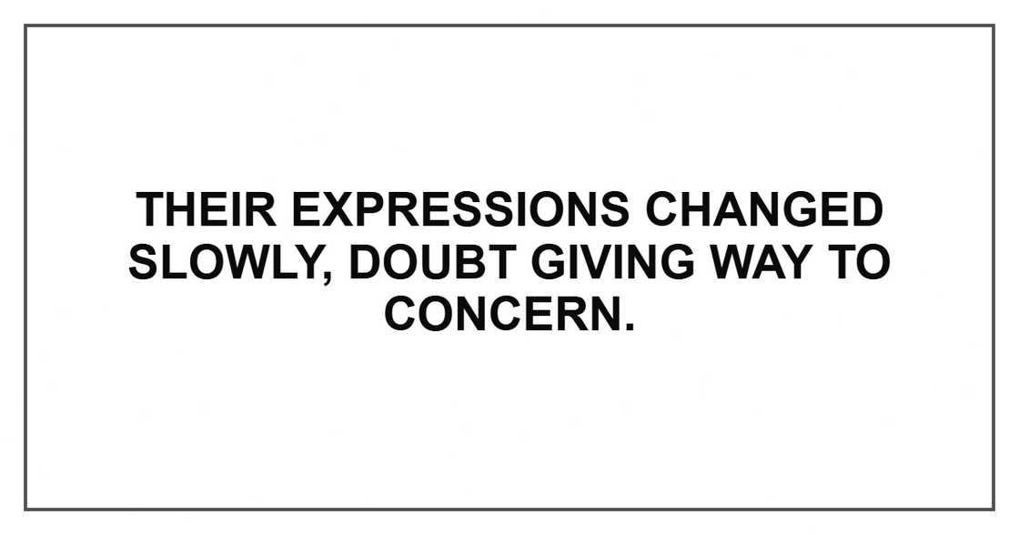 Their expressions changed slowly, doubt giving way to concern. Their expressions changed slowly, doubt giving way to concern.
