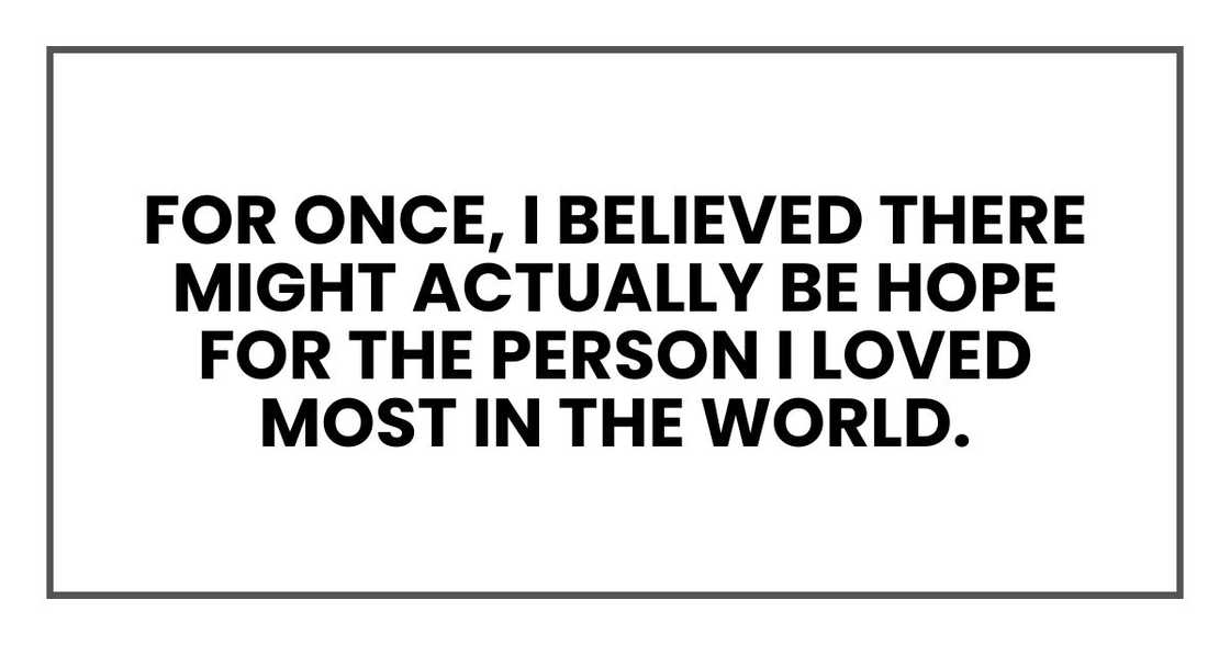 For once, I believed there might actually be hope for the person I loved most in the world. For once, I believed there might actually be hope for the person I loved most in the world.