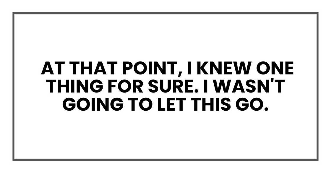 At that point, I knew one thing for sure. I wasn't going to let this go. At that point, I knew one thing for sure. I wasn't going to let this go.