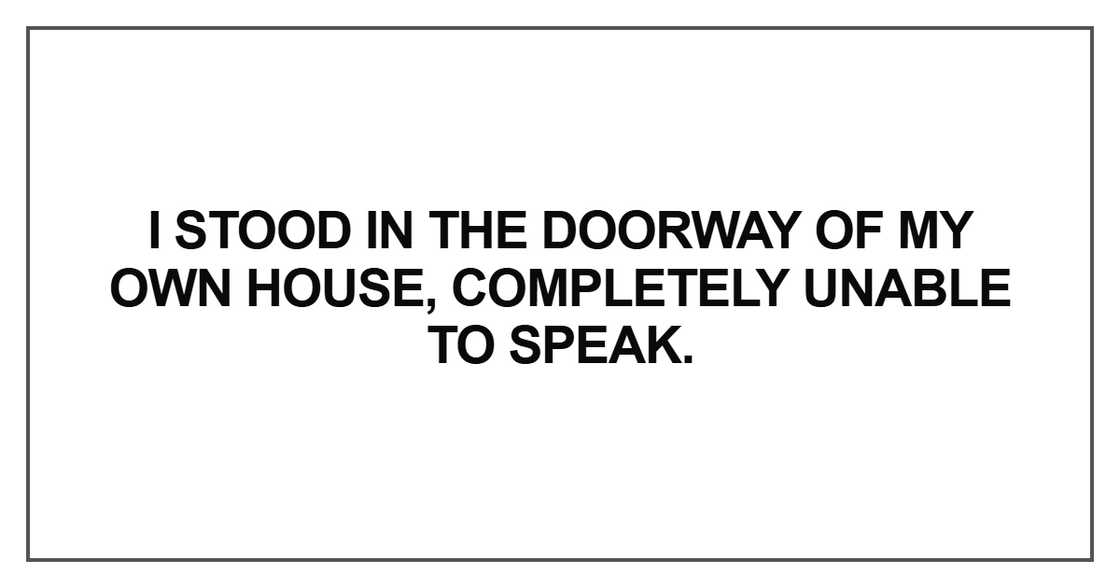 I stood in the doorway of my own house, completely unable to speak I stood in the doorway of my own house, completely unable to speak