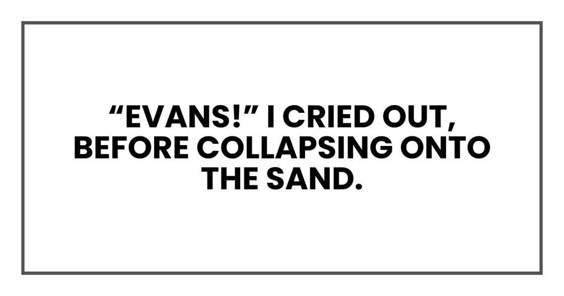 “Evans!” I cried out, before collapsing onto the sand. “Evans!” I cried out, before collapsing onto the sand.