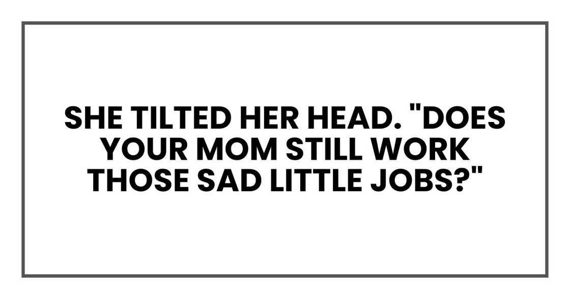 She tilted her head. "Does your mom still work those sad little jobs?" She tilted her head. "Does your mom still work those sad little jobs?"