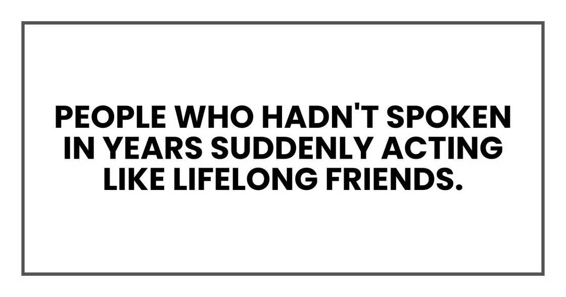 People who hadn't spoken in years suddenly acting like lifelong friends. People who hadn't spoken in years suddenly acting like lifelong friends.