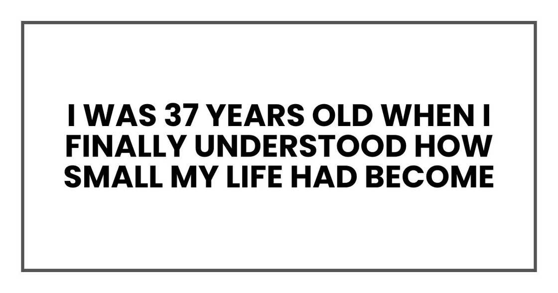 I was 37 years old when I finally understood how small my life had become
