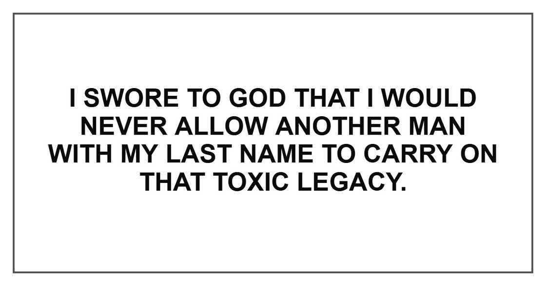 I swore to God that I would never allow another man with my last name to carry on that toxic legacy. I swore to God that I would never allow another man with my last name to carry on that toxic legacy.