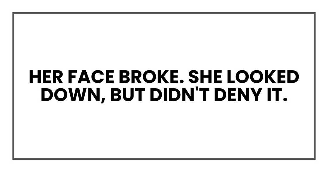 Her face broke. She looked down, but didn't deny it. Her face broke. She looked down, but didn't deny it.
