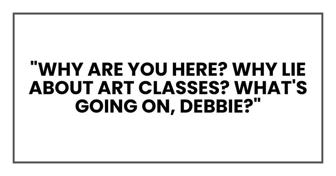 "Why are you here? Why lie about art classes? What's going on, Debbie?" "Why are you here? Why lie about art classes? What's going on, Debbie?"