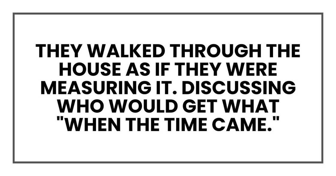 They walked through the house as if they were measuring it. Discussing who would get what "when the time came." They walked through the house as if they were measuring it. Discussing who would get what "when the time came."