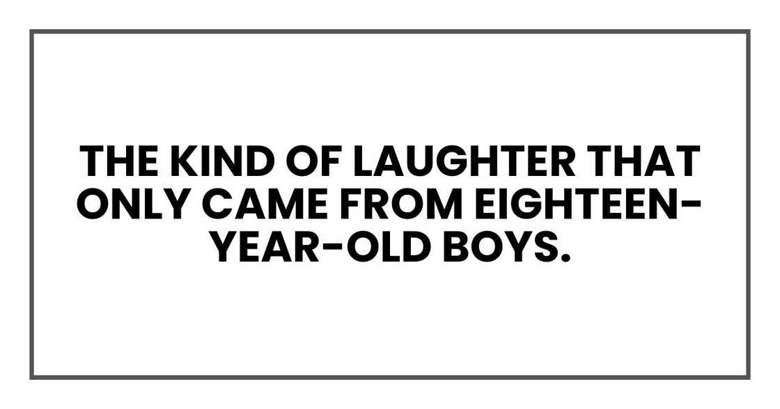 the kind of laughter that only came from eighteen-year-old boys. the kind of laughter that only came from eighteen-year-old boys.