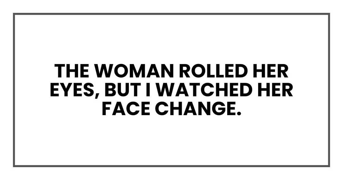 The woman rolled her eyes, but I watched her face change. The woman rolled her eyes, but I watched her face change.