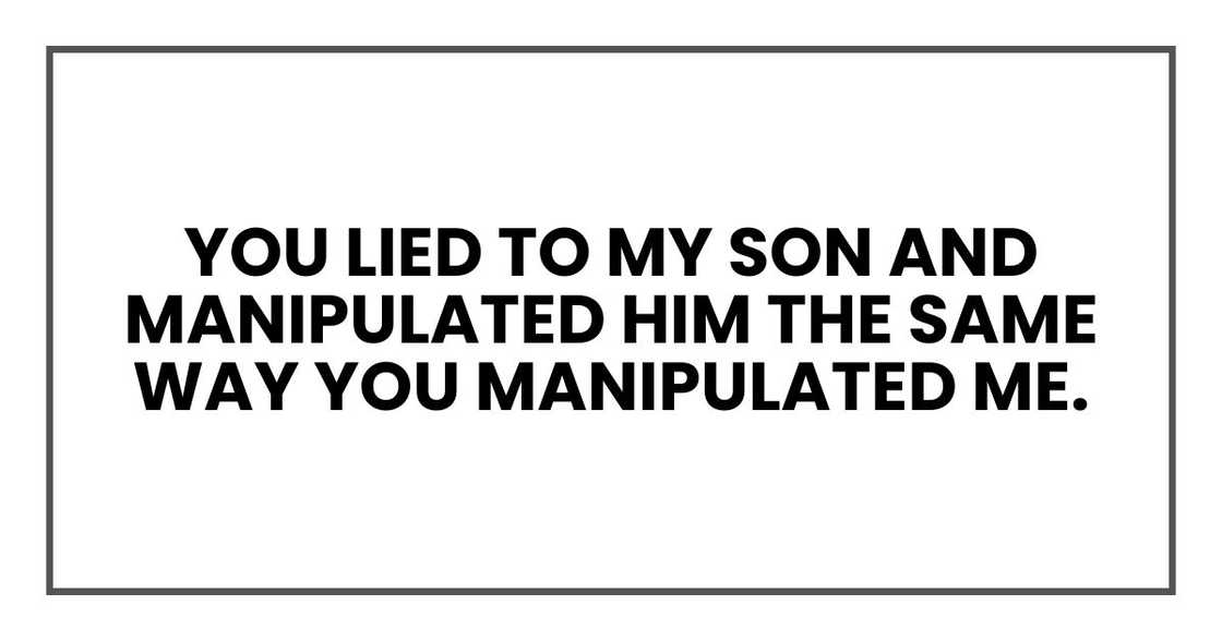 You lied to my son and manipulated him the same way you manipulated me. You lied to my son and manipulated him the same way you manipulated me.