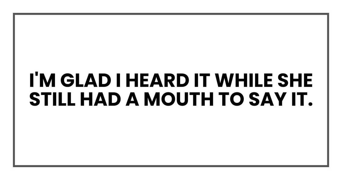 I'm glad I heard it while she still had a mouth to say it.