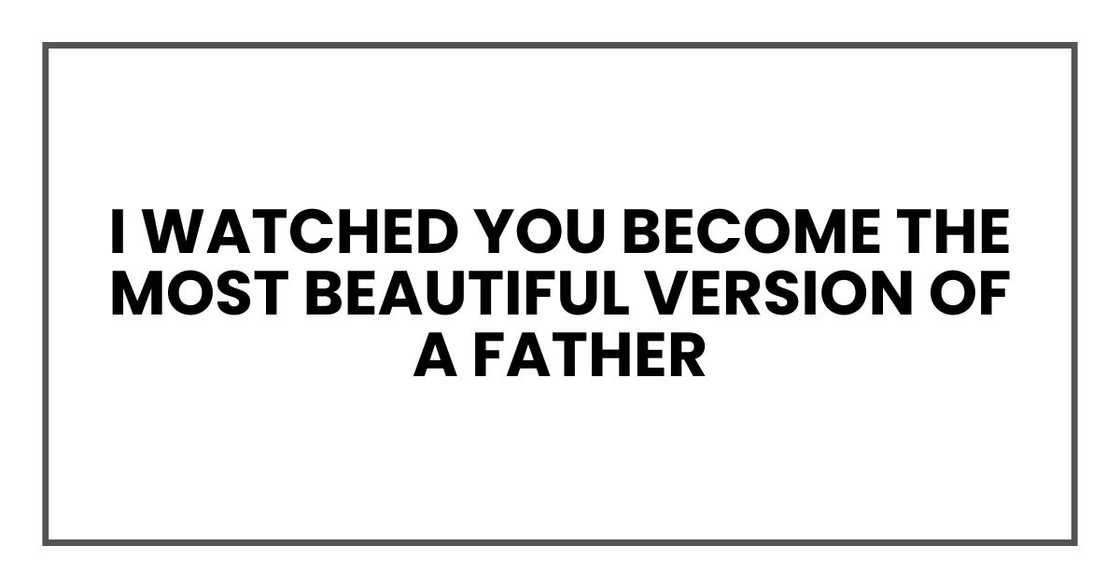 I watched you become the most beautiful version of a father