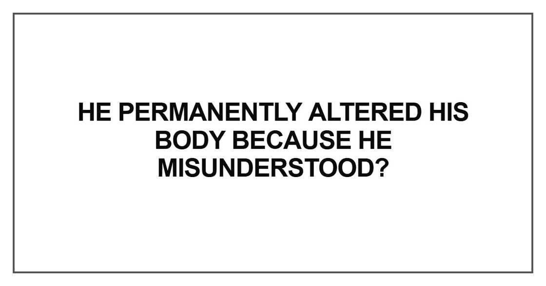 He permanently altered his body because he