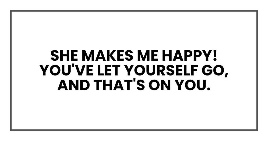 She makes me happy! You've let yourself go, and that's on you.