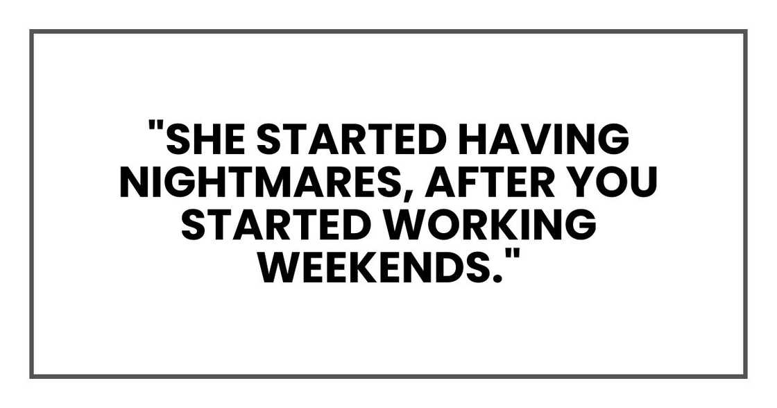 "She started having nightmares," he blurted out. "After you started working weekends." "She started having nightmares," he blurted out. "After you started working weekends."