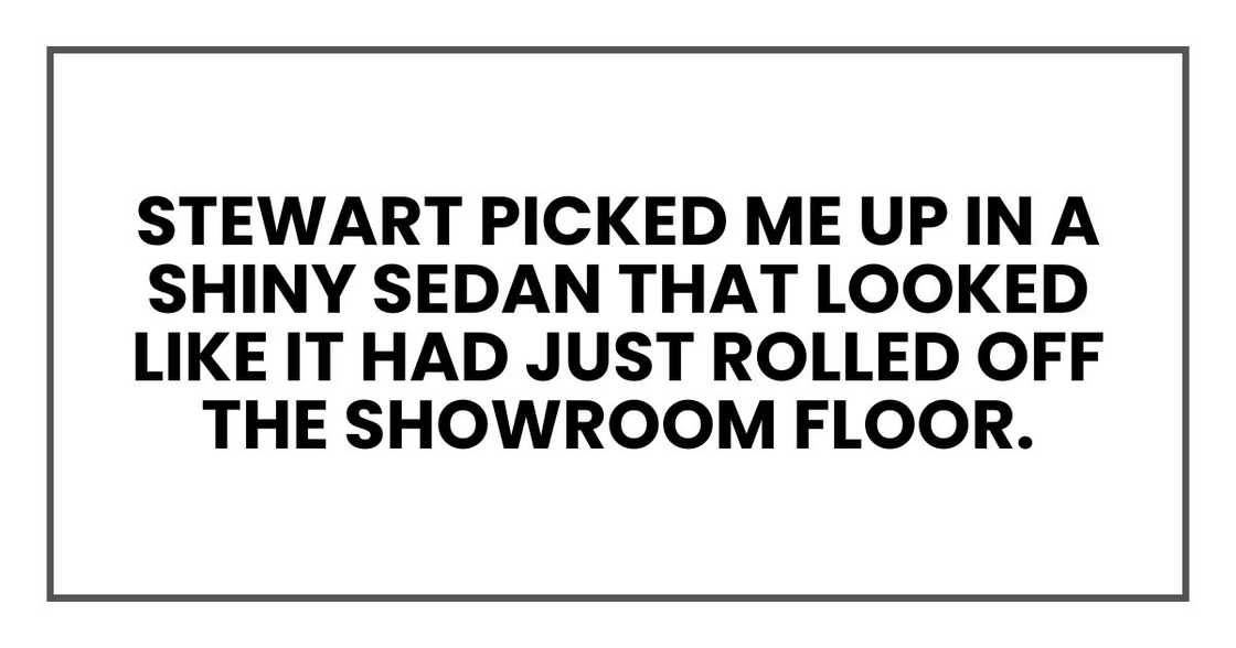 Stewart picked me up in a shiny sedan that looked like it had just rolled off the showroom floor. Stewart picked me up in a shiny sedan that looked like it had just rolled off the showroom floor.