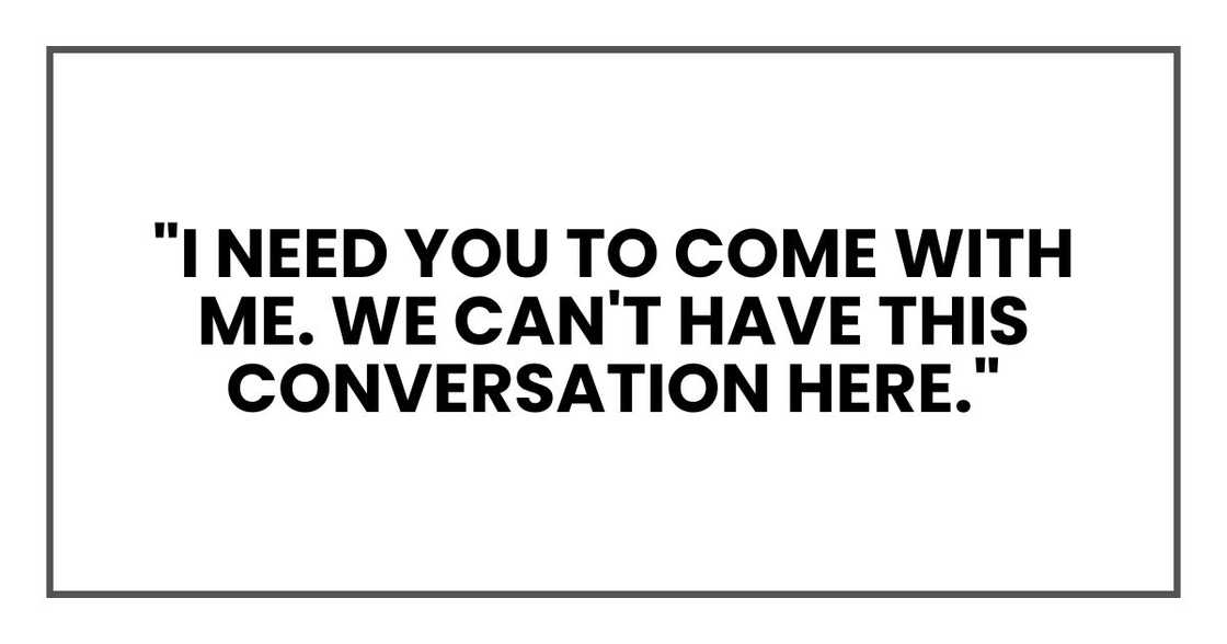 "I need you to come with me. We can't have this conversation here." "I need you to come with me. We can't have this conversation here."