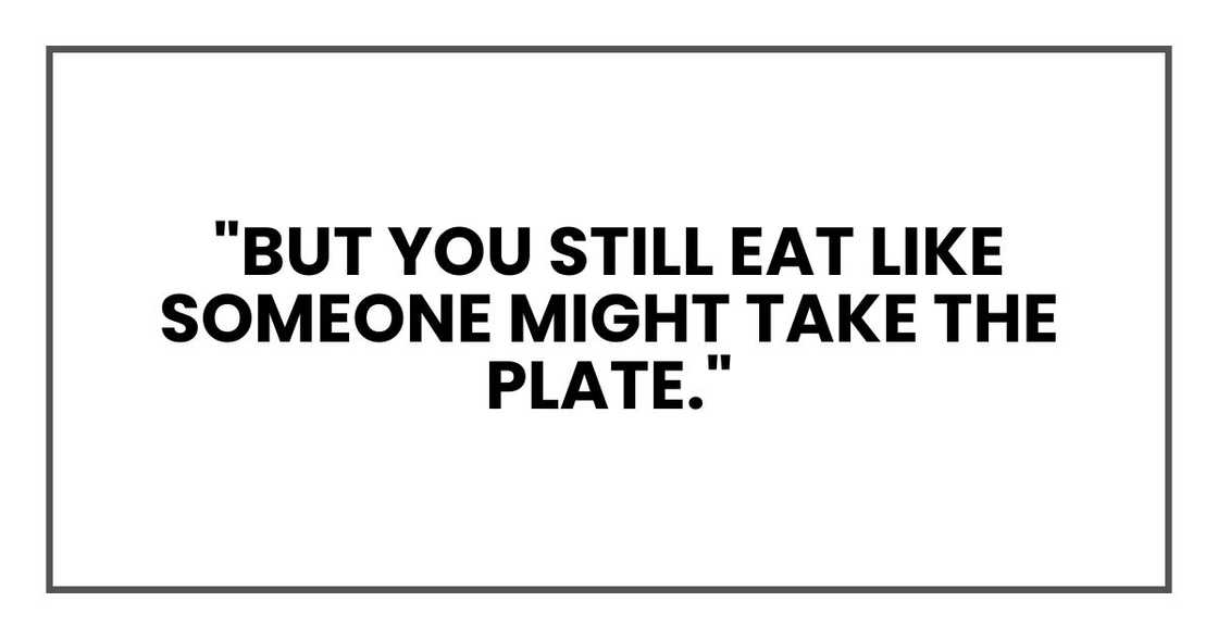 "But you still eat like someone might take the plate."