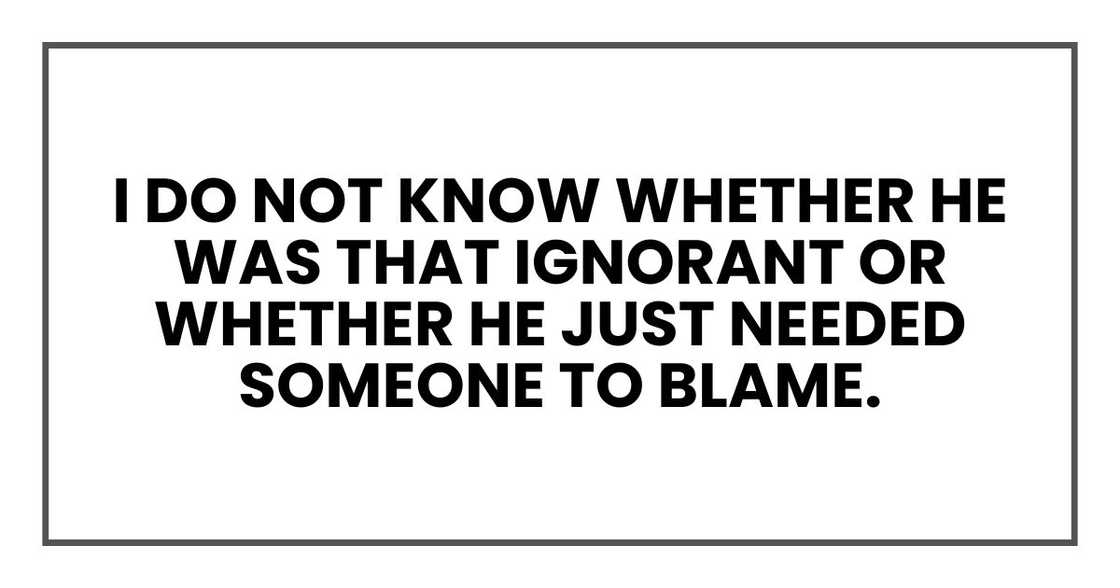 I do not know whether he was that ignorant or whether he just needed someone to blame. I do not know whether he was that ignorant or whether he just needed someone to blame.