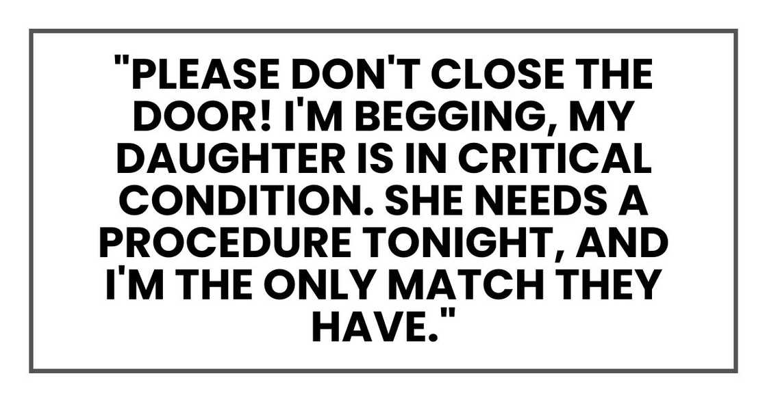 "Please don't close the door! Please, I'm begging you, my daughter is in critical condition. She needs a procedure tonight, and I'm the only match they have. Please." "Please don't close the door! Please, I'm begging you, my daughter is in critical condition. She needs a procedure tonight, and I'm the only match they have. Please."