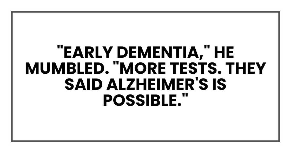"Early dementia," he mumbled. "More tests. They said Alzheimer's is possible." "Early dementia," he mumbled. "More tests. They said Alzheimer's is possible."