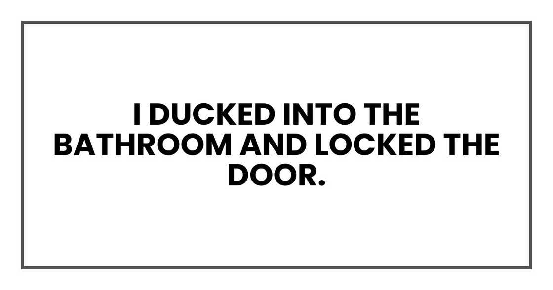 I ducked into the bathroom and locked the door. I ducked into the bathroom and locked the door.