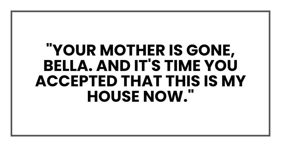 "Your mother is gone, Bella. And it's time you accepted that this is my house now." "Your mother is gone, Bella. And it's time you accepted that this is my house now."