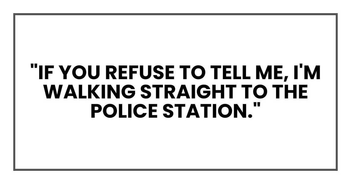 "If you refuse to tell me," I said steadily, "I'm walking straight to the police station." "If you refuse to tell me," I said steadily, "I'm walking straight to the police station."