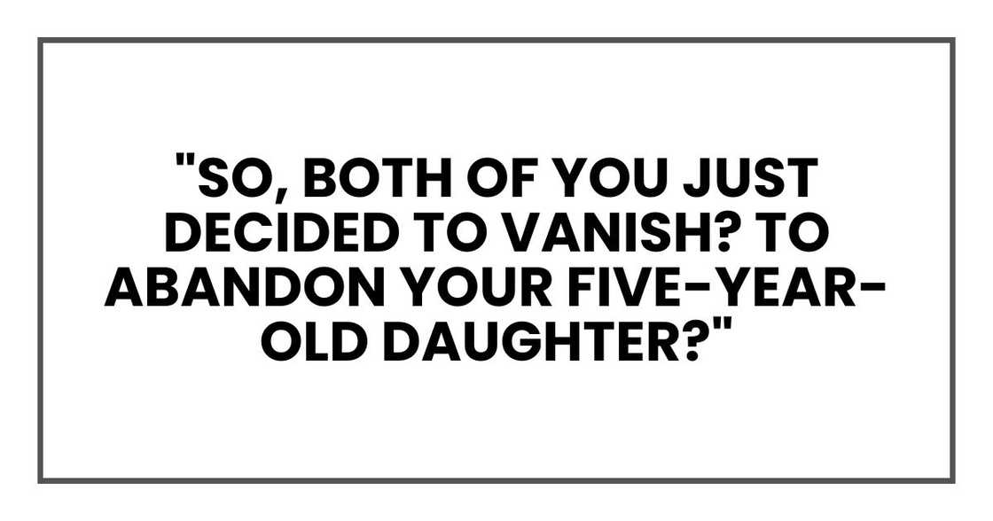 "So, both of you just decided to vanish? To abandon your five-year-old daughter?" "So, both of you just decided to vanish? To abandon your five-year-old daughter?"
