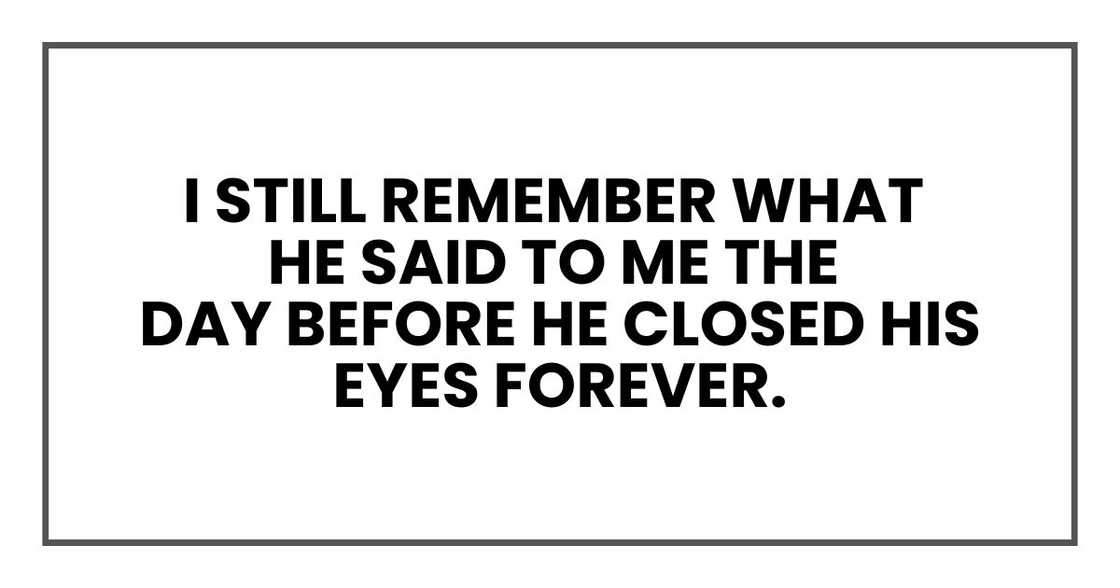 I still remember what he said to me the day before he closed his eyes forever. I still remember what he said to me the day before he closed his eyes forever.