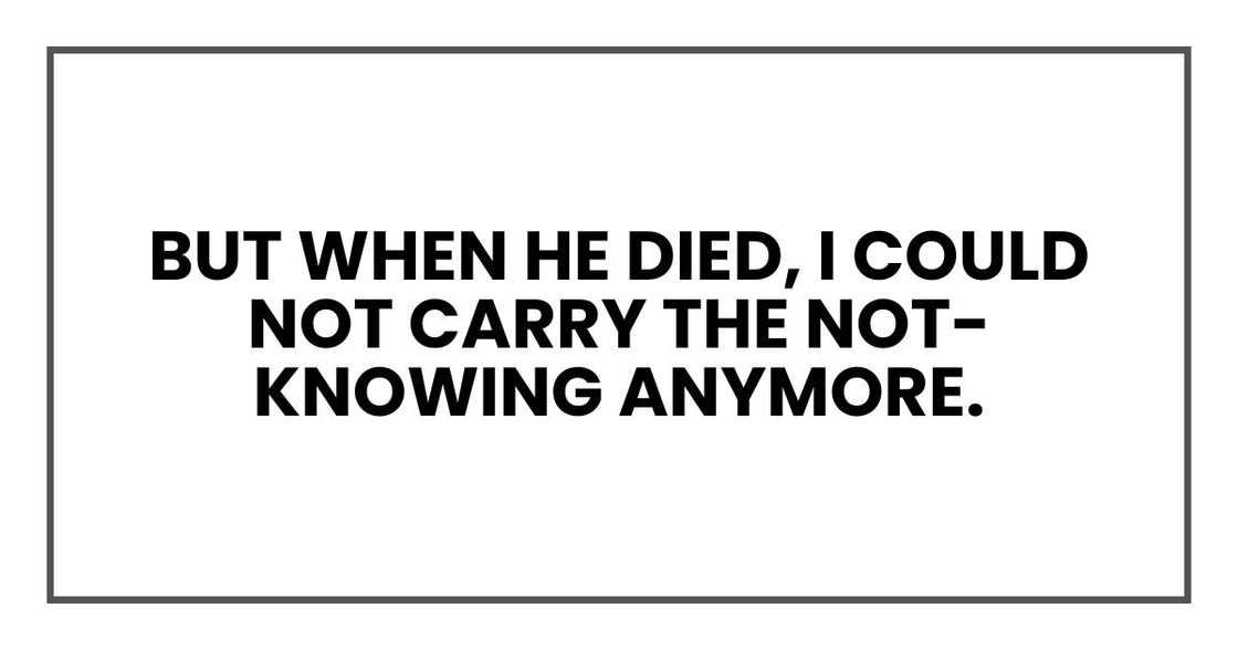 But when he died, I could not carry the not-knowing anymore.