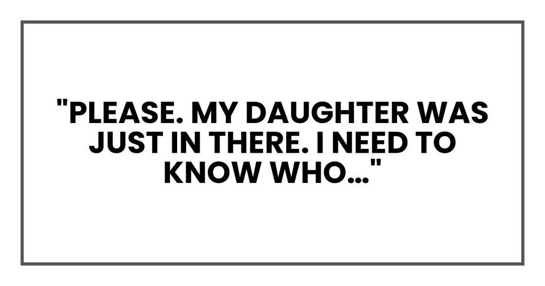 "Please. My daughter was just in there. I need to know who…" "Please. My daughter was just in there. I need to know who…"