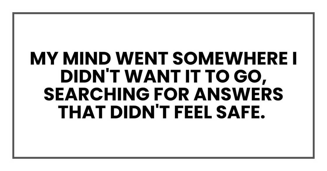 My mind went somewhere I didn't want it to go, searching for answers that didn't feel safe. My mind went somewhere I didn't want it to go, searching for answers that didn't feel safe.