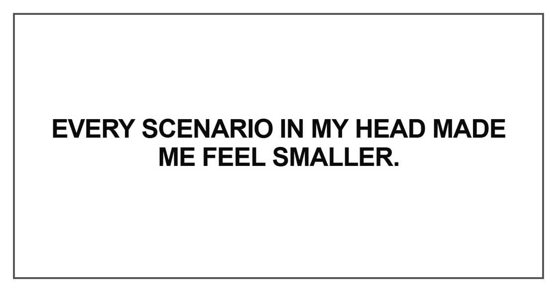 Every scenario in my head made me feel smaller Every scenario in my head made me feel smaller