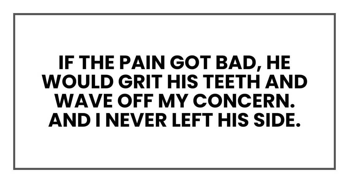 If the pain got bad, he would grit his teeth and wave off my concern.
And I never left his side. If the pain got bad, he would grit his teeth and wave off my concern.
And I never left his side.