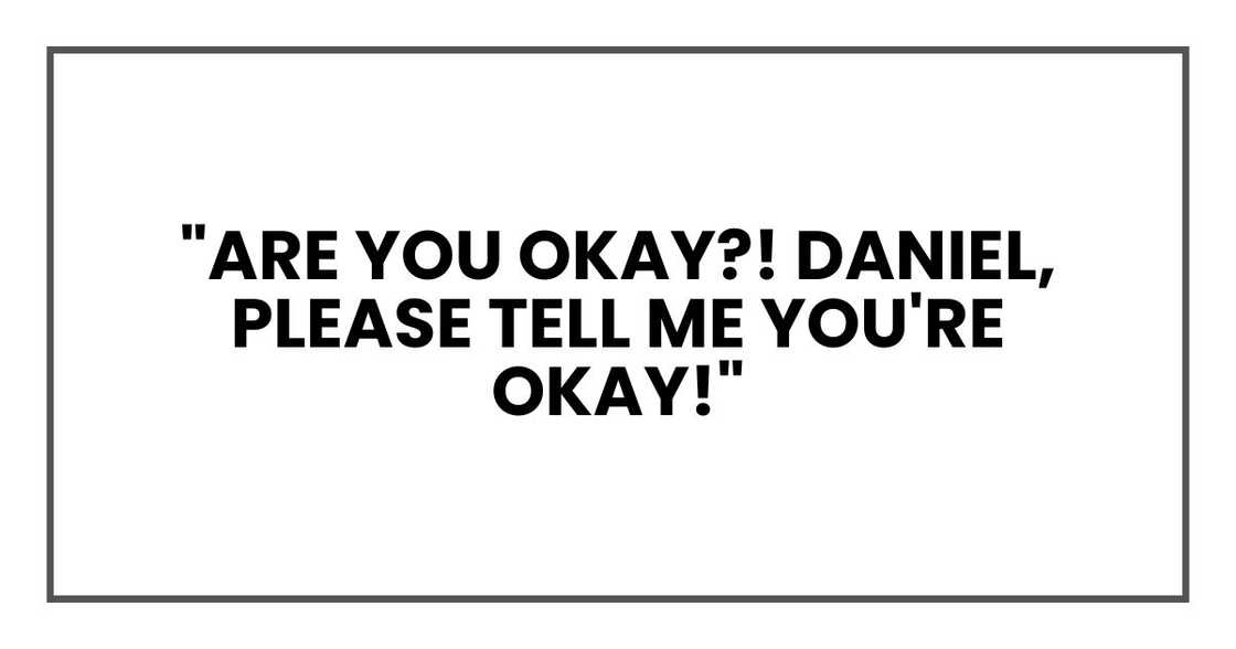 "Are you okay?! Daniel, please tell me you're okay!" "Are you okay?! Daniel, please tell me you're okay!"