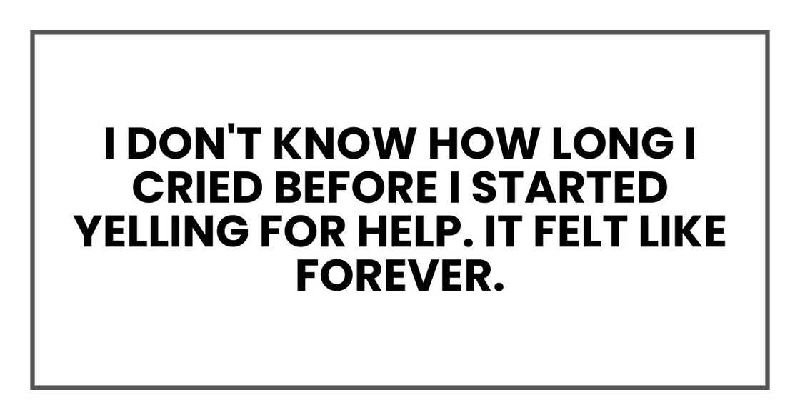 I don't know how long I cried before I started yelling for help. It felt like forever. I don't know how long I cried before I started yelling for help. It felt like forever.