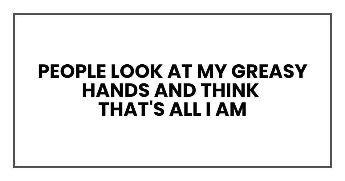 People look at my greasy hands and think that's all I am People look at my greasy hands and think that's all I am