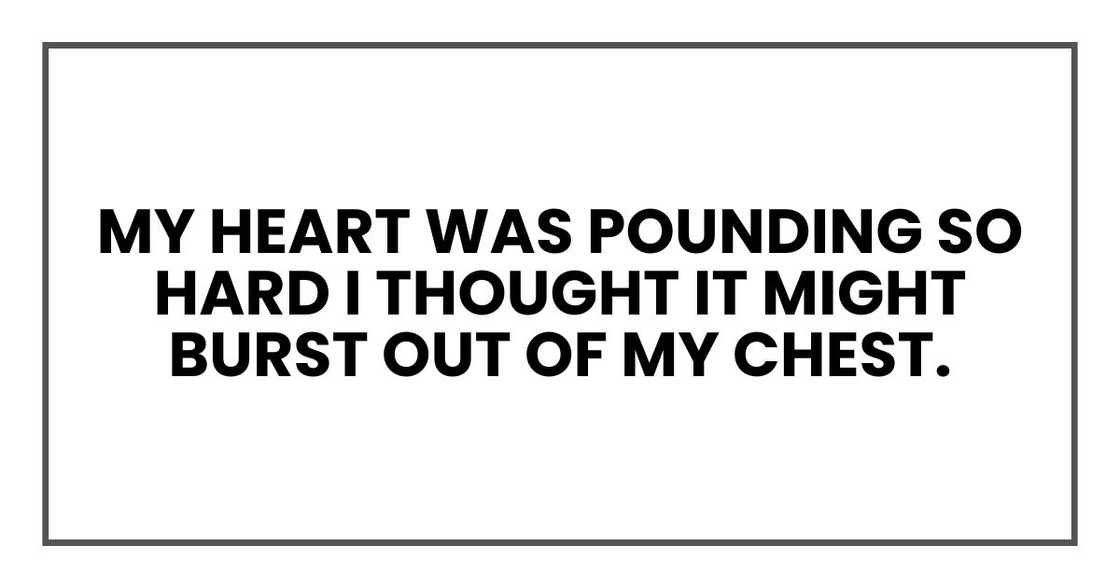 My heart was pounding so hard I thought it might burst out of my chest. My heart was pounding so hard I thought it might burst out of my chest.
