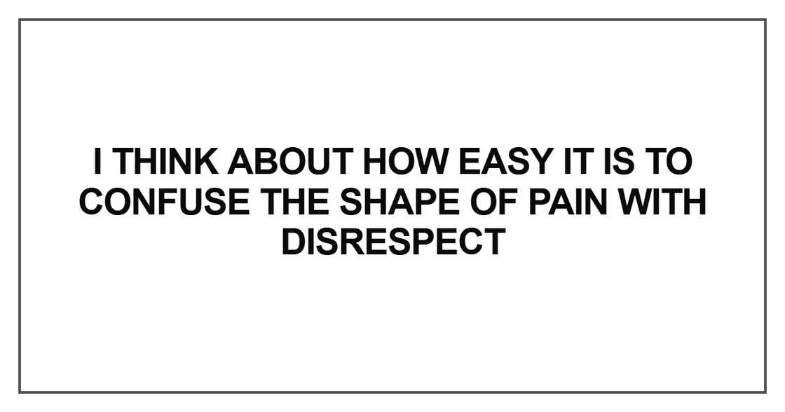 I think about how easy it is to confuse the shape of pain with disrespect