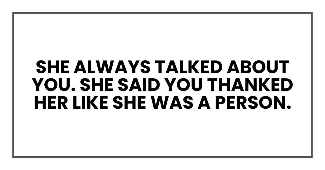 She always talked about you, you know. She said you thanked her like she was a person. She always talked about you, you know. She said you thanked her like she was a person.