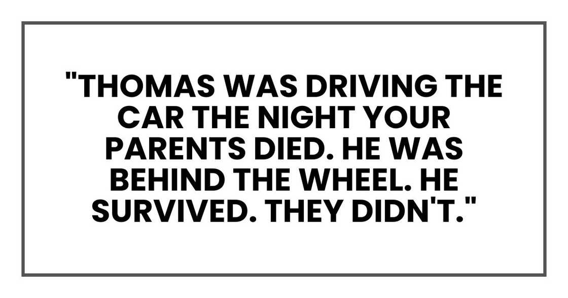 "Thomas was driving the car the night your parents died," she said. "He was behind the wheel. He survived. They didn't." "Thomas was driving the car the night your parents died," she said. "He was behind the wheel. He survived. They didn't."
