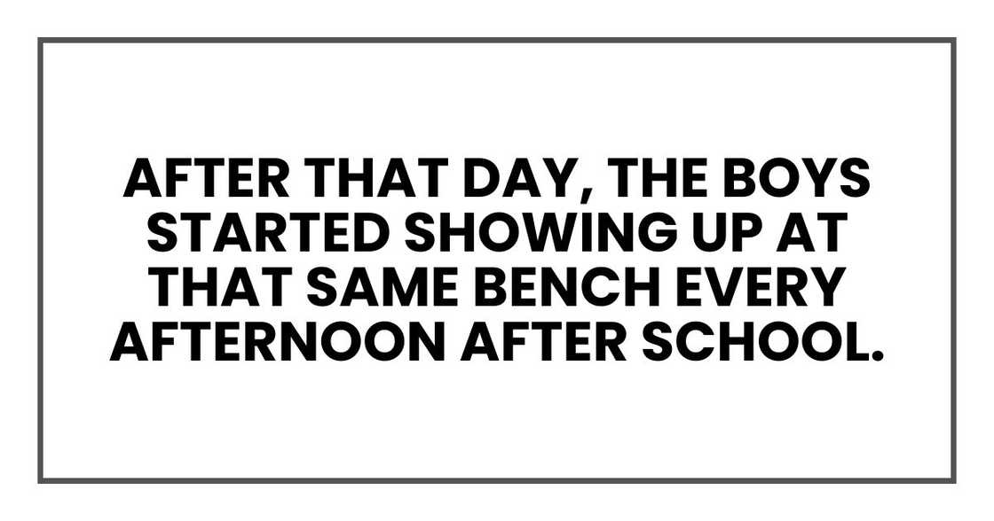 After that day, the boys started showing up at that same bench every afternoon after school. After that day, the boys started showing up at that same bench every afternoon after school.