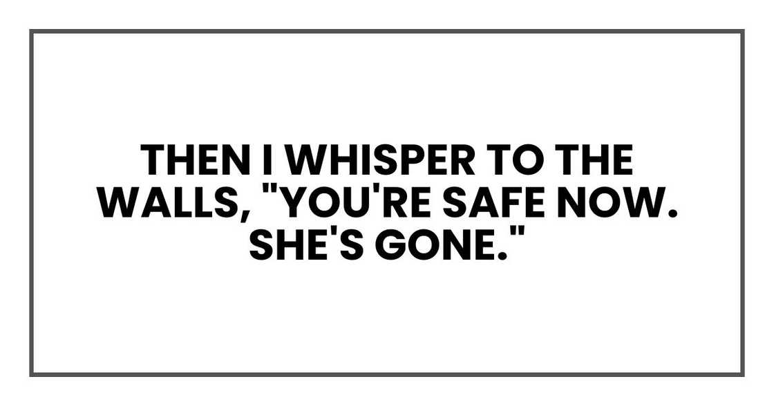 Then I whisper to the walls, "You're safe now. She's gone." Then I whisper to the walls, "You're safe now. She's gone."